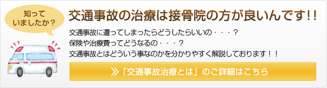 知っていましたか？ 接骨院でも交通事故の治療ができるんです！！ 交通事故に遭ってしまったらどうしたらいいの・・・？ 保険や治療費ってどうなるの・・・？ 交通事故とはどういう事なのかを分かりやすく解説しております！！ 「交通事故治療とは」のご詳細はこちら